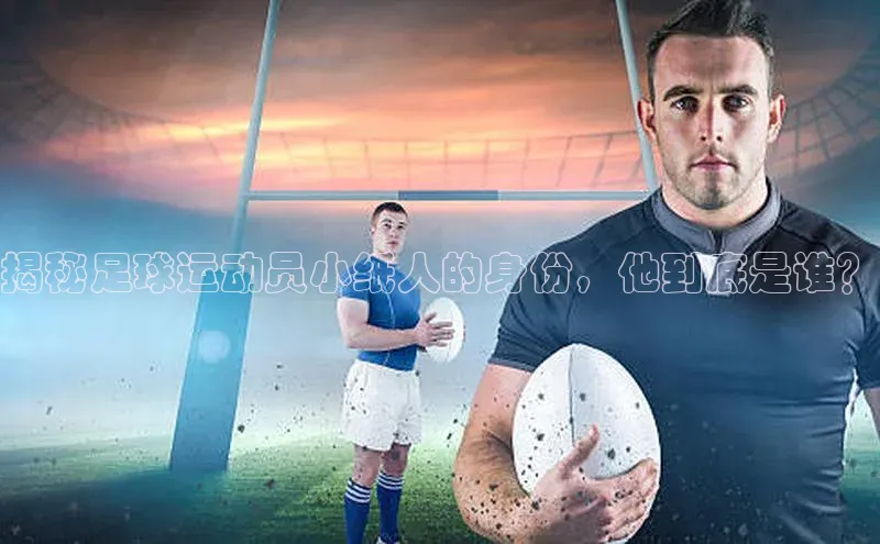 华体育综合app下载宣亚国际揭秘足球运动员小纸人的身份，他到底是谁？