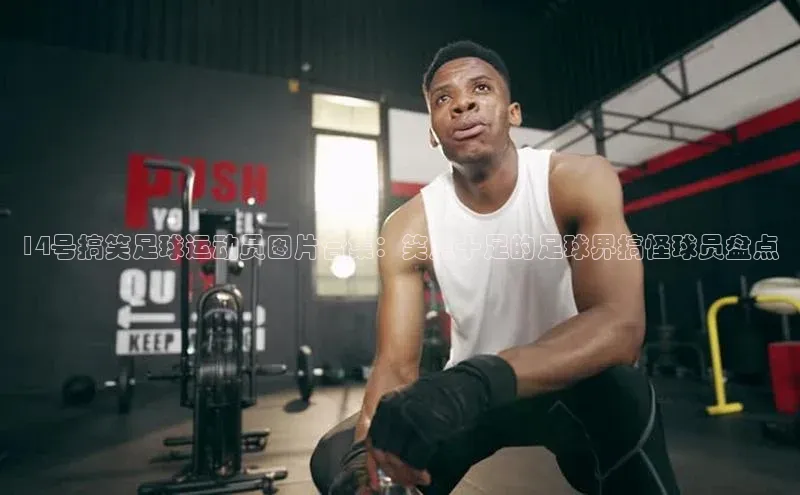 华体育网页版登录入口阿里尔公司14号搞笑足球运动员图片合集：笑点十足的足球界搞怪球员盘点