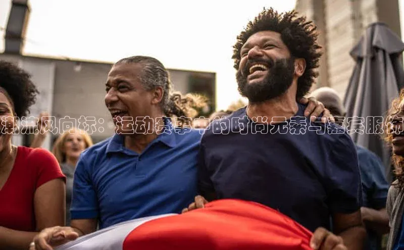 华体会hth同程潮流风向标：运动赛事中的时尚元素与嘉宾服饰