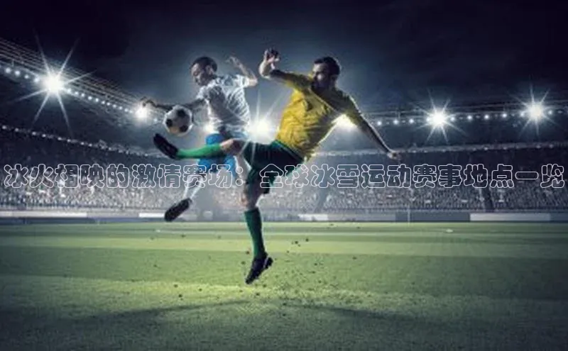 冰火相映的激情赛场：全球冰雪运动赛事地点一览