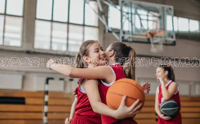 冰雪盛宴：冰球场馆内的精彩瞬间与独特魅力