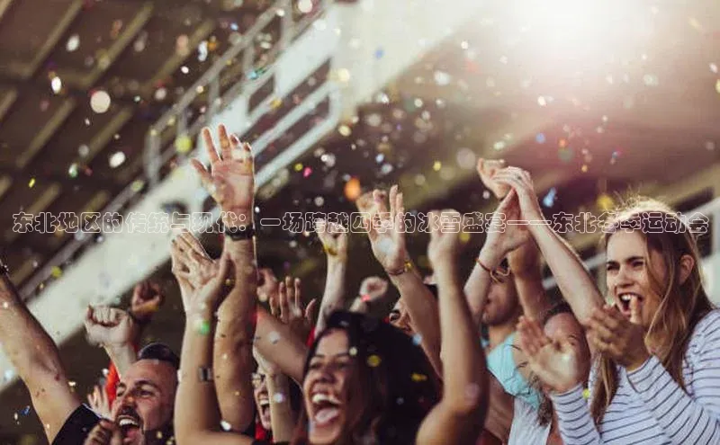 东北地区的传统与现代：一场跨越四季的冰雪盛宴——东北冬季运动会